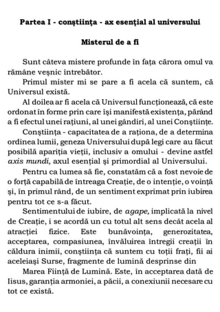 Partea I - conştiinţa - ax esenţial al universului
Misterul de a fi
Sunt câteva mistere profunde în faţa cărora omul va
rămâne veşnic întrebător.
Primul mister mi se pare a fi acela că suntem, că
Universul există.
Al doilea ar fi acela că Universul funcţionează, că este
ordonatîn forme prin care îşi manifestă existenţa, părând
a fi efectul unei raţiuni, al unei gândiri, al unei Conştiinţe.
Conştiinţa - capacitatea de a raţiona, de a determina
ordinea lumii, geneza Universului după legi care au făcut
posibilă apariţia vieţii, inclusiv a omului - devine astfel
axis mundi, axul esenţial şi primordial al Universului.
Pentru ca lumea să fie, constatăm că a fost nevoie de
o forţă capabilă de întreaga Creaţie, de o intenţie, o voinţă
şi, în primul rând, de un sentiment exprimat prin iubirea
pentru tot ce s-a făcut.
Sentimentului de iubire, de agape, implicată la nivel
de Creaţie, i se acordă un cu totul alt sens decât acela al
atracţiei fizice. Este bunăvoinţa, generozitatea,
acceptarea, compasiunea, învăluirea întregii creaţii în
căldura inimii, conştiinţa că suntem cu toţii fraţi, fii ai
aceleiaşi Surse, fragmente de lumină desprinse din
Marea Fiinţă de Lumină. Este, în acceptarea dată de
Iisus, garanţia armoniei, a păcii, a conexiunii necesare cu
tot ce există.
 