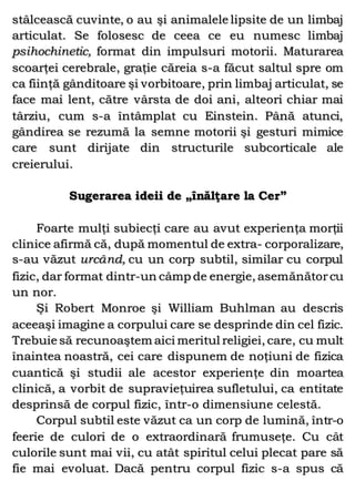 stâlcească cuvinte, o au şi animalele lipsite de un limbaj
articulat. Se folosesc de ceea ce eu numesc limbaj
psihochinetic, format din impulsuri motorii. Maturarea
scoarţei cerebrale, graţie căreia s-a făcut saltul spre om
ca fiinţă gânditoare şi vorbitoare, prin limbaj articulat, se
face mai lent, către vârsta de doi ani, alteori chiar mai
târziu, cum s-a întâmplat cu Einstein. Până atunci,
gândirea se rezumă la semne motorii şi gesturi mimice
care sunt dirijate din structurile subcorticale ale
creierului.
Sugerarea ideii de „înălţare la Cer”
Foarte mulţi subiecţi care au avut experienţa morţii
clinice afirmă că, după momentul de extra- corporalizare,
s-au văzut urcând, cu un corp subtil, similar cu corpul
fizic, dar format dintr-un câmp de energie, asemănătorcu
un nor.
Şi Robert Monroe şi William Buhlman au descris
aceeaşi imagine a corpului care se desprinde din cel fizic.
Trebuie să recunoaştem aici meritul religiei, care, cu mult
înaintea noastră, cei care dispunem de noţiuni de fizica
cuantică şi studii ale acestor experienţe din moartea
clinică, a vorbit de supravieţuirea sufletului, ca entitate
desprinsă de corpul fizic, într-o dimensiune celestă.
Corpul subtil este văzut ca un corp de lumină, într-o
feerie de culori de o extraordinară frumuseţe. Cu cât
culorile sunt mai vii, cu atât spiritul celui plecat pare să
fie mai evoluat. Dacă pentru corpul fizic s-a spus că
 