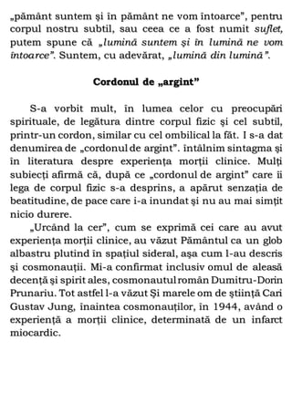 „pământ suntem şi în pământ ne vom întoarce”, pentru
corpul nostru subtil, sau ceea ce a fost numit suflet,
putem spune că „lumină suntem şi în lumină ne vom
întoarce”. Suntem, cu adevărat, „lumină din lumină”.
Cordonul de „argint”
S-a vorbit mult, în lumea celor cu preocupări
spirituale, de legătura dintre corpul fizic şi cel subtil,
printr-un cordon, similar cu cel ombilical la făt. I s-a dat
denumirea de „cordonul de argint”. întâlnim sintagma şi
în literatura despre experienţa morţii clinice. Mulţi
subiecţi afirmă că, după ce „cordonul de argint” care îi
lega de corpul fizic s-a desprins, a apărut senzaţia de
beatitudine, de pace care i-a inundat şi nu au mai simţit
nicio durere.
„Urcând la cer”, cum se exprimă cei care au avut
experienţa morţii clinice, au văzut Pământul ca un glob
albastru plutind în spaţiul sideral, aşa cum l-au descris
şi cosmonauţii. Mi-a confirmat inclusiv omul de aleasă
decenţă şi spirit ales, cosmonautulromân Dumitru-Dorin
Prunariu. Tot astfel l-a văzut Şi marele om de ştiinţă Cari
Gustav Jung, înaintea cosmonauţilor, în 1944, având o
experienţă a morţii clinice, determinată de un infarct
miocardic.
 