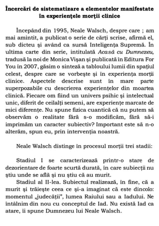 Încercări de sistematizare a elementelor manifestate
în experienţele morţii clinice
Începând din 1995, Neale Walsch, despre care ; am
mai amintit, a publicat o serie de cărţi scrise, afirmă el,
sub dicteu şi având ca sursă Inteligenţa Supremă. În
ultima carte din serie, intitulată Acasă cu Dumnezeu,
tradusă la noi de Monica Vişan şi publicată în Editura For
You în 2007, găsim o sinteză a tabloului lumii din spaţiul
celest, despre care se vorbeşte şi în experienţa morţii
clinice. Aspectele descrise sunt în mare parte
superpozabile cu descrierea experienţelor din moartea
clinică. Fiecare om fiind un univers psihic şi intelectual
unic, diferit de ceilalţi semeni, are experienţe marcate de
mici diferenţe. Nu spune fizica cuantică că nu putem să
observăm o realitate fără s-o modificăm, fără să-i
imprimăm un caracter subiectiv? Important este să n-o
alterăm, spun eu, prin intervenţia noastră.
Neale Walsch distinge în procesul morţii trei stadii:
Stadiul I se caracterizează printr-o stare de
dezorientare de foarte scurtă durată, în care subiecţii nu
ştiu unde se află şi nu ştiu că au murit.
Stadiul al II-lea. Subiectul realizează, în fine, că a
murit şi trăieşte ceea ce şi-a imaginat că este dincolo:
momentul „judecăţii”, lumea Raiului sau a Iadului. Ne
întâlnim din nou cu conceptul de Iad. Nu există Iad ca
atare, îi spune Dumnezeu lui Neale Walsch.
 