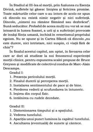 În Stadiul al III-lea al morţii, prin fuziunea cu Esenţa
Divină, sufletele îşi găsesc liniştea şi fericirea promise.
Toate mărturiile celor care s-au întors de acolo ne spun
că dincolo nu există nimic negativ şi nici suferinţă.
Dincolo, „nimeni nu rămâne flămând sau dezbrăcat”.
Sună seducător. Probabil de aceea mulţi nu vorsă se mai
întoarcă în lumea foamei, a urii şi a suferinţei provocate
de însăşi fiinţa umană, închisă în ermetismul propriului
egoism. Nu se spune şi în Cartea Sfântă că dincolo „nu
este durere, nici întristare, nici suspin, ci viaţă fără de
chin”?
În finalul acestui capitol, am optat, în favoarea celor
care ar dori să studieze la noi fenomenul experienţei
morţii clinice, pentru expunerea scalei propuse de Bruce
Greyson şi modificate de colectivul condus de Marc-Alain
Descamps.
Gradul I:
1. Prezenţa pericolului morţii.
2. Finalul durerii şi perceperea morţii.
3. Instalarea sentimentului de pace şi de bine.
4. Pierderea vederii şi scufundarea în întuneric.
5. Ieşirea din corpul fizic.
6. întâlnirea cu rudele decedate.
Gradul II:
1. Distorsionarea timpului şi a spaţiului.
2. Vederea tunelului.
3. Apariţia unui punct luminos la capătul tunelului.
4. Ascultarea (eventuală) de sunete şi cântece.
 