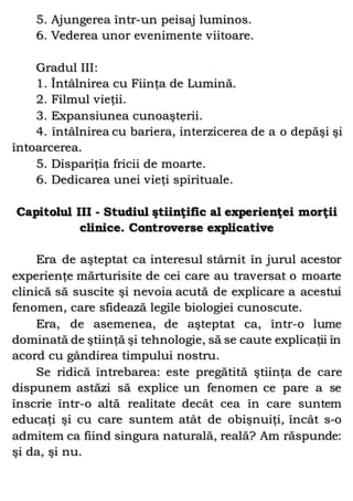 5. Ajungerea într-un peisaj luminos.
6. Vederea unor evenimente viitoare.
Gradul III:
1. Întâlnirea cu Fiinţa de Lumină.
2. Filmul vieţii.
3. Expansiunea cunoaşterii.
4. întâlnirea cu bariera, interzicerea de a o depăşi şi
întoarcerea.
5. Dispariţia fricii de moarte.
6. Dedicarea unei vieţi spirituale.
Capitolul III - Studiul ştiinţific al experienţei morţii
clinice. Controverse explicative
Era de aşteptat ca interesul stârnit în jurul acestor
experienţe mărturisite de cei care au traversat o moarte
clinică să suscite şi nevoia acută de explicare a acestui
fenomen, care sfidează legile biologiei cunoscute.
Era, de asemenea, de aşteptat ca, într-o lume
dominată de ştiinţă şi tehnologie, să se caute explicaţii în
acord cu gândirea timpului nostru.
Se ridică întrebarea: este pregătită ştiinţa de care
dispunem astăzi să explice un fenomen ce pare a se
înscrie într-o altă realitate decât cea în care suntem
educaţi şi cu care suntem atât de obişnuiţi, încât s-o
admitem ca fiind singura naturală, reală? Am răspunde:
şi da, şi nu.
 