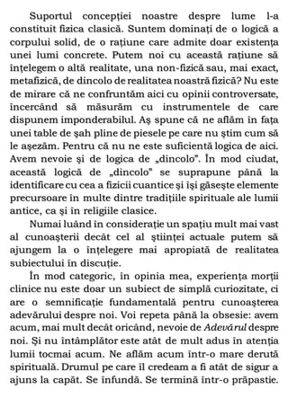 Suportul concepţiei noastre despre lume l-a
constituit fizica clasică. Suntem dominaţi de o logică a
corpului solid, de o raţiune care admite doar existenţa
unei lumi concrete. Putem noi cu această raţiune să
înţelegem o altă realitate, una non-fizică sau, mai exact,
metafizică, de dincolo de realitatea noastră fizică? Nu este
de mirare că ne confruntăm aici cu opinii controversate,
încercând să măsurăm cu instrumentele de care
dispunem imponderabilul. Aş spune că ne aflăm în faţa
unei table de şah pline de piesele pe care nu ştim cum să
le aşezăm. Pentru că nu ne este suficientă logica de aici.
Avem nevoie şi de logica de „dincolo”. În mod ciudat,
această logică de „dincolo” se suprapune până la
identificare cu cea a fizicii cuantice şi îşi găseşte elemente
precursoare în multe dintre tradiţiile spirituale ale lumii
antice, ca şi în religiile clasice.
Numai luând în consideraţie un spaţiu mult mai vast
al cunoaşterii decât cel al ştiinţei actuale putem să
ajungem la o înţelegere mai apropiată de realitatea
subiectului în discuţie.
În mod categoric, în opinia mea, experienţa morţii
clinice nu este doar un subiect de simplă curiozitate, ci
are o semnificaţie fundamentală pentru cunoaşterea
adevărului despre noi. Voi repeta până la obsesie: avem
acum, mai mult decât oricând, nevoie de Adevărul despre
noi. Şi nu întâmplător este atât de mult adus în atenţia
lumii tocmai acum. Ne aflăm acum într-o mare derută
spirituală. Drumul pe care îl credeam a fi atât de sigur a
ajuns la capăt. Se înfundă. Se termină într-o prăpastie.
 