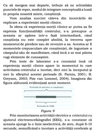 Ca să mergem mai departe, trebuie să ne schimbăm
punctele de reper, modul de integrare conceptuală a lumii
în propria noastră minte, conştiinţă.
Vom analiza succint câteva din încercările de
explicare a experienţei morţii clinice.
În ideea că experienţa morţii clinice ar putea sa fie
expresia funcţionalităţii creierului, s-a presupus ca
aceasta ar apărea într-o fază intermediară, când
conştiinţa nu este complet abolită, la trecerea spre
momentul de pierdere sau de revenire a sa. Acestea ar fi
momentele crepusculare ale conştienţei, de îngustare a
câmpului său de manifestare, când încă s-ar mai păstra
vagi elemente de cunoaştere.
Prin teste de laborator s-a constatat însă că
experienţa morţii clinice apare în momentul în care
activitatea creierului a încetat, deci nici la începutul şi
nici la sfârşitul acestei perioade (S. Parnia, 2001; B.
Greyson, 2003; Pim van Lommel, 2004). Imaginea din
figura alăturată evidenţiază acest moment.
Figura 9
Prin monitorizarea activităţii electrice a creierului cu
ajutorul electroencefalografiei (EEG), s-a constatat că
aceasta ajunge la o linie izoelectrică, de zero, după 8-10
secunde, semnificând o încetare a activităţii cerebrale şi
 