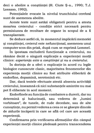 deci o abolire a conştiinţei (H. Ciute Ş-a., 1990; T.J.
Lossaso, 1992).
Potenţialele evocate la nivelul trunchiului cerebral
sunt de asemenea abolite.
Aceste teste sunt astăzi obligatorii pentru a atesta
moartea creierului - condiţie strict necesară pentru
permisiunea de recoltare de organe în scopul de a fi
transplantate.
Se deduce astfel că, în momentul implicării memoriei
şi conştiinţei, creierul este nefuncţional, asemenea unui
computer scos din priză, după cum se exprimă Lommel.
În ipostaza excluderii funcţionale a creierului, nu
rămâne decât o singură explicaţie a experienţei morţii
clinice: experienţa este a conştiinţei şi nu a creierului.
În dorinţa de a oferi o explicaţie în acord cu legile
biologice cunoscute clasic, majoritatea fenomenelor din
experienţa morţii clinice au fost atribuite eliberării de
endorfine, dopamină, serotonină etc.
Dar, dacă testele efectuate atestă absenta activităţii
creierului, înseamnă că nici substanţele amintite nu mai
pot fi eliberate în acel moment.
Endorfinele au funcţia de combatere a durerii, dar nu
determină şi halucinaţii, sau vederea de „lumini
vorbitoare”, de tunele, de rude decedate, sau de alte
cunoştinţe, nu permitvederea a ceea ce se găseşte dincolo
de zidurile încăperii în care se află cel care are această
experienţă.
Confirmarea prin verificarea afirmaţiilor din câmpul
experienţei morţii clinice pledează pentru transcenderea
 