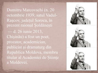 Dumitru Matcovschi (n. 20
octombrie 1939, satul Vadul-
Rașcov, județul Soroca, în
prezent raionul Șoldănești
— d. 26 iunie 2013,
Chișinău) a fost un poet,
prozator, academician,
publicist și dramaturg din
Republica Moldova, membru
titular al Academiei de Științe
a Moldovei.
 