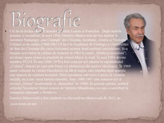 Cel de-al doilea copil al țăranilor înstăriți Leonte și Eudochia. După studiile
primare și secundare, în anul 1956, Dumitru Matcovschi devine student la
Institutul Pedagogic „Ion Creangă” din Chișinău, facultatea „Istorie și Filologie”.
Ultimul an de studiu (1960-1961) îl face la Facultatea de Filologie a Universității
de Stat din Chișinău din cauza fuzionării acestor două instituții universitare. Și-a
început activitatea în calitate de redactor în 1963 la ziarul „Moldova socialistă”;
tot atunci apare prima sa plachetă de versuri,Macii în rouă. În anul 1964 devine
membru PCUS. În anii 1966–1970 a fost redactor-șef adjunct la saptămânalul
„Cultura”, funcție pe care este forțat s-o părăsească din motive ideologice. În 1969
apare volumul de versuri Descântece de alb și negru, care imediat după apariție
este interzis de cenzura sovietică, fiind considerat subversiv.Cartea, în varianta
inițială, nu a mai văzut lumina tiparului. Între 1988-1997 este redactor-șef al
revistei „Nistru” (redenumită în „Basarabia” în 1988). În această calitate, publică
articolul Veșmântul ființei noastre de Valentin Mândâcanu, cu care a contribuit la
renașterea națională a Moldovei.
Dumitru Matcovschi a fost căsătorit cu Alexandrina Matcovschi.În 2012, au
jucat nunta de aur.
 