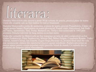 Dumitru Matcovschi este autorul a peste 50 de volume de poezie, proză și piese de teatru
Unele din creațiile sale au fost traduse în rusă și lituaniană.
Dumitru Matcovschi a scris, de asemenea, și piese de teatru, precum Președintele, Cântec de
leagăn pentru bunici, Piesă pentru un teatru provincial, Pomul vieții, Abecedarul, Ion Vodă
cel Viteaz, Sperietoare, Tata, Troița, Bastarzii etc. Troița a fost ecranizată în 1993 prin
premiera filmului televizat de lung metraj cu același nume.
Multe din versurile lui Matcovschi au fost transpuse pe note de către compozitori ca Ion
Aldea-Teodorovici, Petre Teodorovici, Mircea Oțel, Mihai Dolgan, Constantin Rusnac, Tudor
Chiriac, Anatol Chiriac, Ion Enache, Eugen Doga,Bucurați-vă, prieteni fiind unul din cele
mai recunoscute cântece din repertoriul muzicii ușoare autohtone. Poetul a prezentat un
interes aparte pentru creația populară orală (poeziile Inimă de mamă, Cu numele tău) și
probleme ale timpului (piesa Abecedarul).
 
