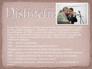În anul 2011, scriitorul a fost decorat cu Ordinul Meritul Cultural în grad
de Mare Ofițer, categoria A „Literatură”, de către președintele României,
Traian Băsescu. În 2009, cu ocazia aniversării a 70 de ani de la naștere,
Matcovschi a primit de la primarul orașului Chișinău titlul și panglica de
Cetățean de Onoare al orașului.Printre altele, Matcovschi a primit
următoarele distincții:
1989 — Scriitor al poporului
1996 — Cavaler al Ordinului Republicii Moldova
Membru titular al Academiei de Științe din Republica Moldova
1997 — Laureat al Festivalului Internațional de poezie „Nichita Stănescu”
2000 — Cavaler al Ordinului Steaua României în grad de Comandor
2012 — Cavaler al Ordinului „Meritul Cultural”
A fost deținător al premiilor „Mihai Eminescu” și „Pentru distincție în
muncă”.
 