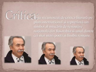  Este recunoscut de critica literară pe
plan internațional și reprezintă un
simbol al mișcării de renaștere
națională din Basarabia si unul dintre
cei mai mari poeti ai limbii romane.
 