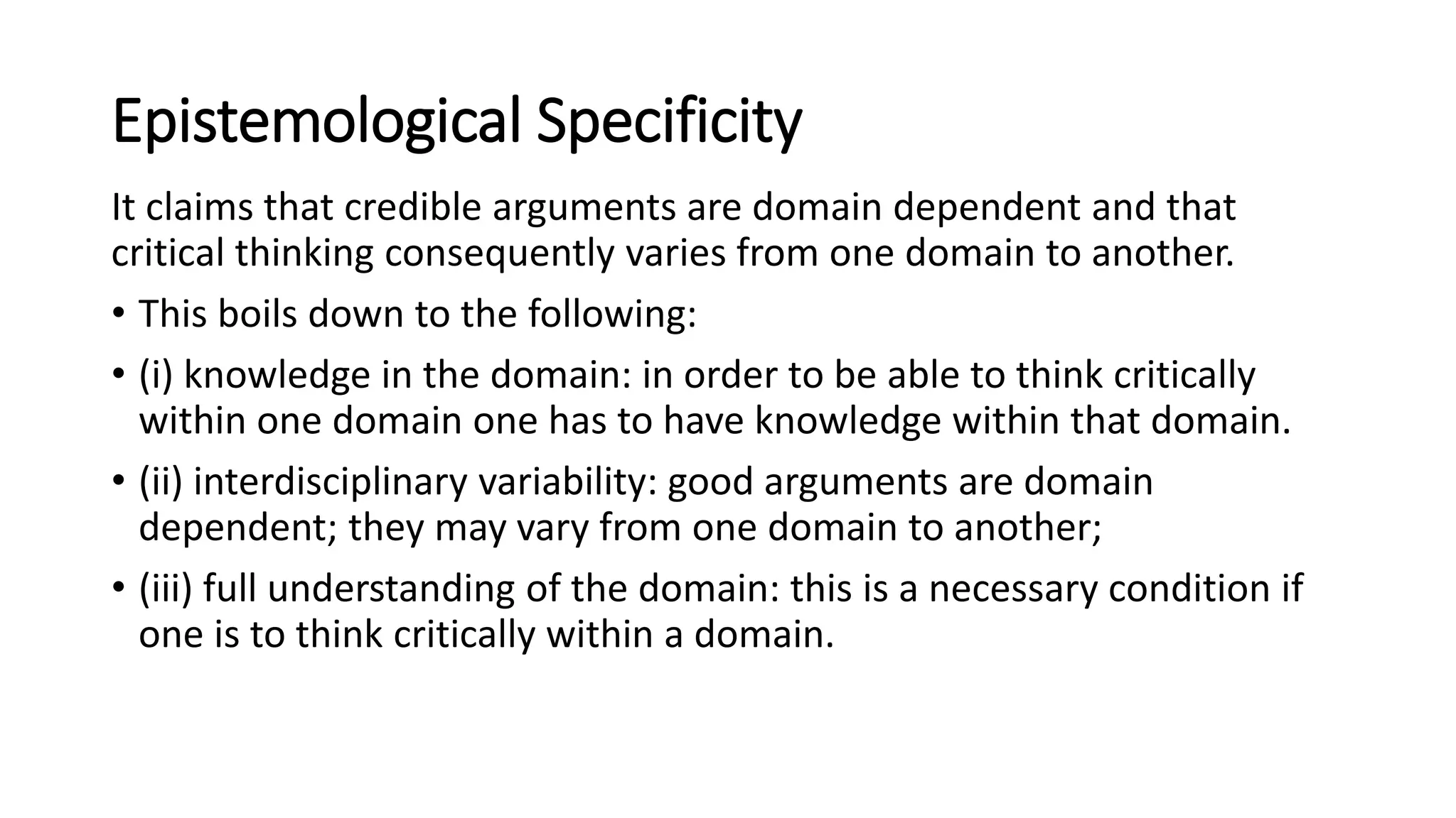 Epistemological Specificity
It claims that credible arguments are domain dependent and that
critical thinking consequently varies from one domain to another.
• This boils down to the following:
• (i) knowledge in the domain: in order to be able to think critically
within one domain one has to have knowledge within that domain.
• (ii) interdisciplinary variability: good arguments are domain
dependent; they may vary from one domain to another;
• (iii) full understanding of the domain: this is a necessary condition if
one is to think critically within a domain.
 