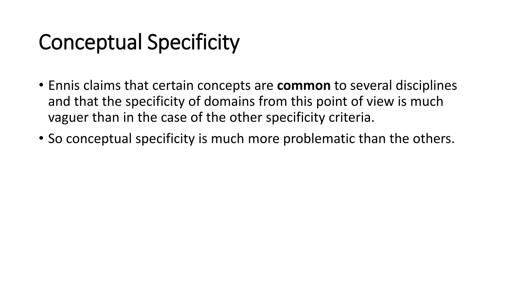 Conceptual Specificity
• Ennis claims that certain concepts are common to several disciplines
and that the specificity of domains from this point of view is much
vaguer than in the case of the other specificity criteria.
• So conceptual specificity is much more problematic than the others.
 