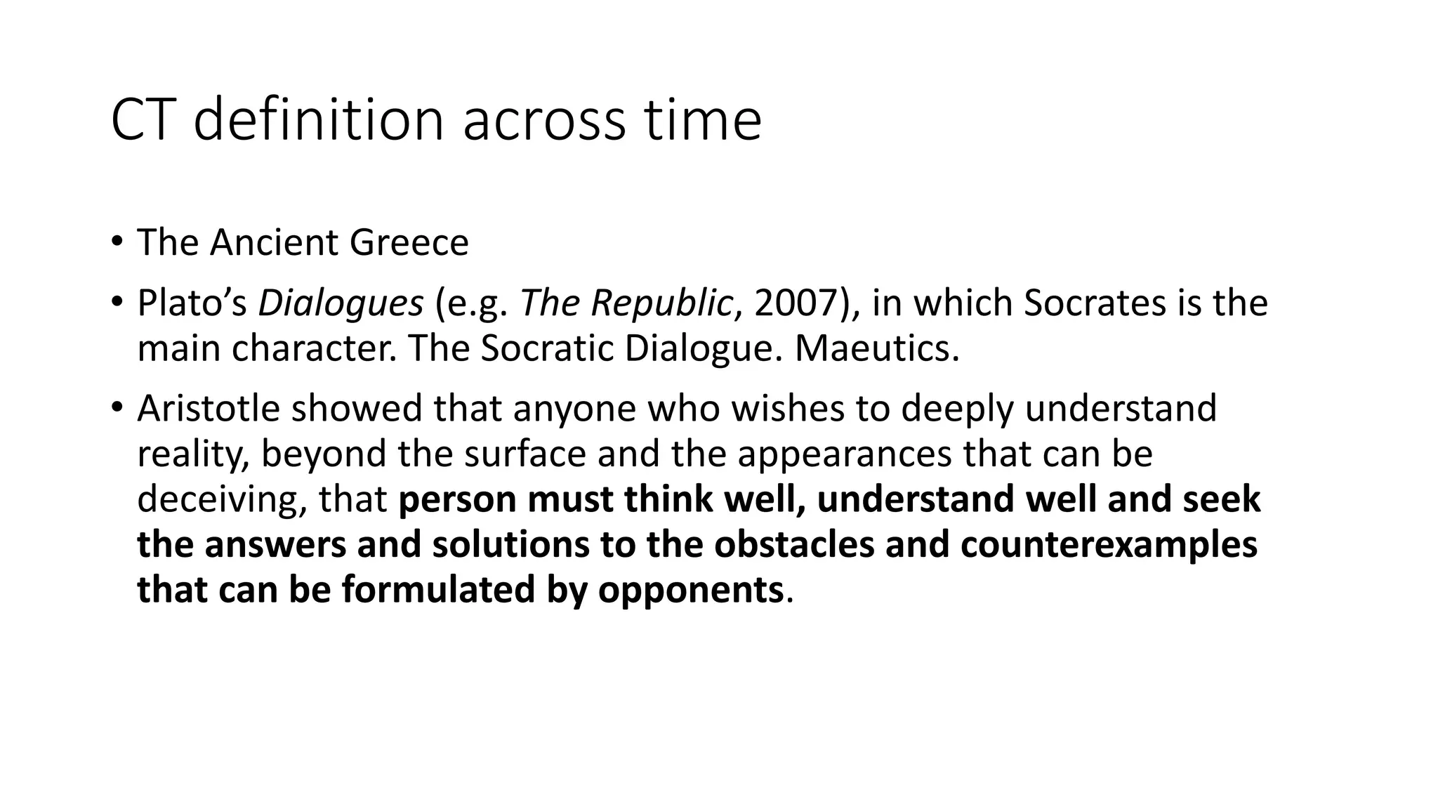 CT definition across time
• The Ancient Greece
• Plato’s Dialogues (e.g. The Republic, 2007), in which Socrates is the
main character. The Socratic Dialogue. Maeutics.
• Aristotle showed that anyone who wishes to deeply understand
reality, beyond the surface and the appearances that can be
deceiving, that person must think well, understand well and seek
the answers and solutions to the obstacles and counterexamples
that can be formulated by opponents.
 