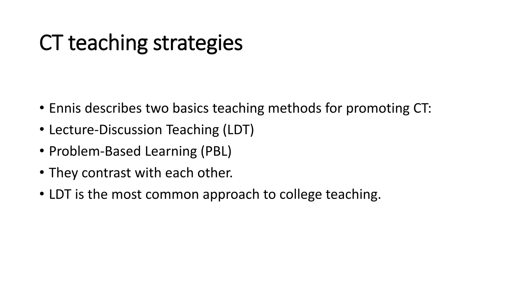 CT teaching strategies
• Ennis describes two basics teaching methods for promoting CT:
• Lecture-Discussion Teaching (LDT)
• Problem-Based Learning (PBL)
• They contrast with each other.
• LDT is the most common approach to college teaching.
 