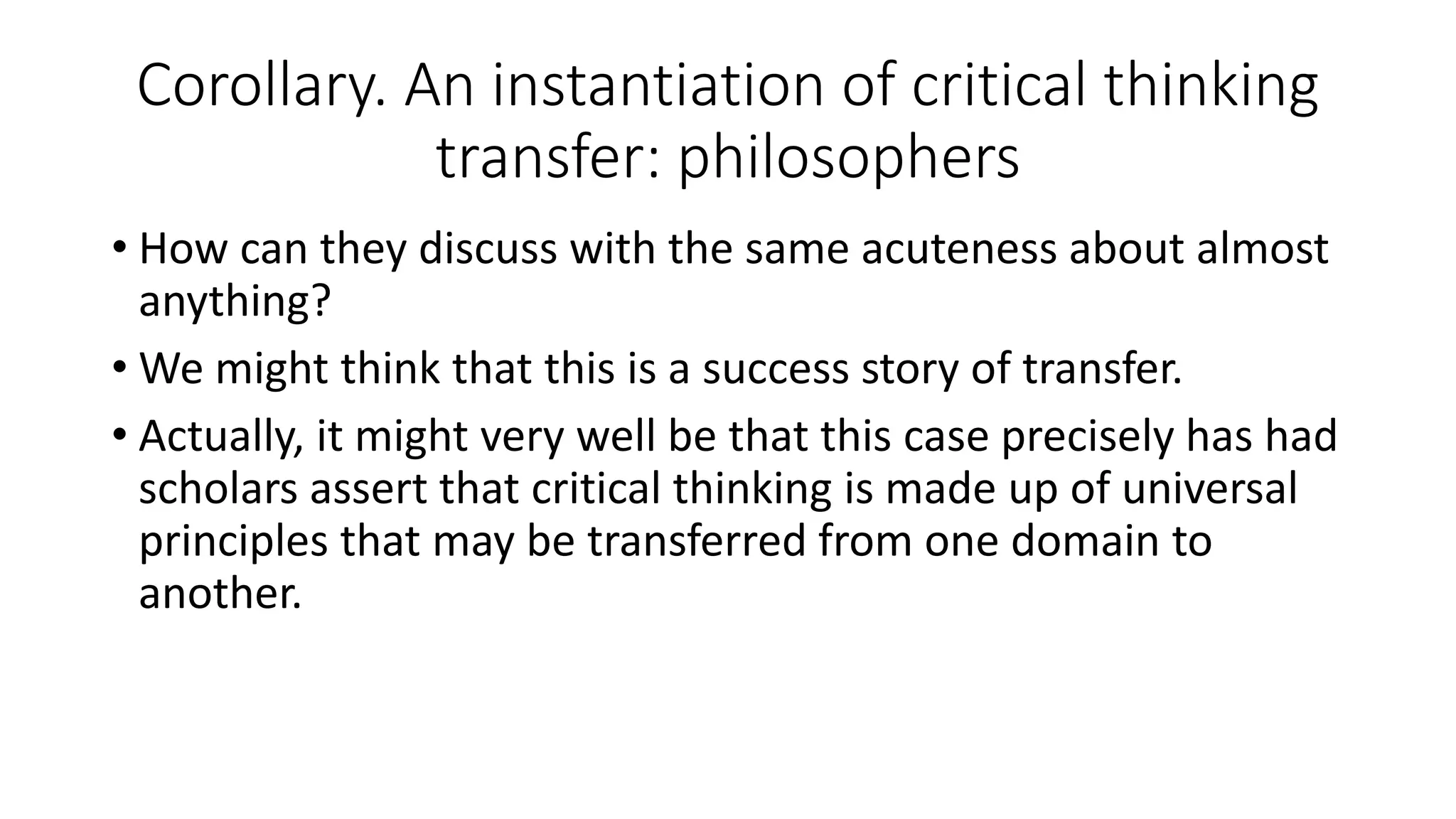 Corollary. An instantiation of critical thinking
transfer: philosophers
• How can they discuss with the same acuteness about almost
anything?
• We might think that this is a success story of transfer.
• Actually, it might very well be that this case precisely has had
scholars assert that critical thinking is made up of universal
principles that may be transferred from one domain to
another.
 