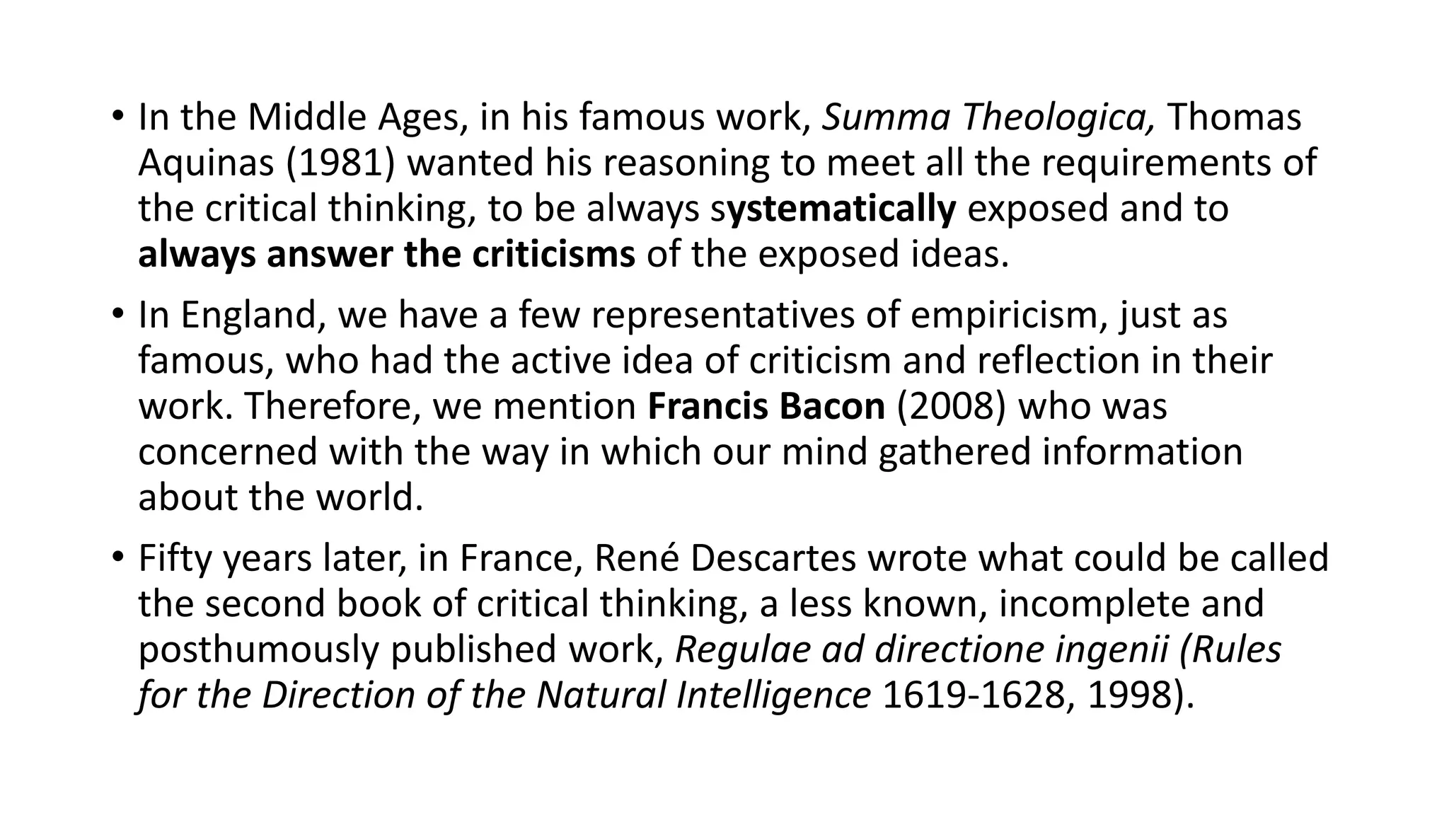 • In the Middle Ages, in his famous work, Summa Theologica, Thomas
Aquinas (1981) wanted his reasoning to meet all the requirements of
the critical thinking, to be always systematically exposed and to
always answer the criticisms of the exposed ideas.
• In England, we have a few representatives of empiricism, just as
famous, who had the active idea of criticism and reflection in their
work. Therefore, we mention Francis Bacon (2008) who was
concerned with the way in which our mind gathered information
about the world.
• Fifty years later, in France, René Descartes wrote what could be called
the second book of critical thinking, a less known, incomplete and
posthumously published work, Regulae ad directione ingenii (Rules
for the Direction of the Natural Intelligence 1619-1628, 1998).
 