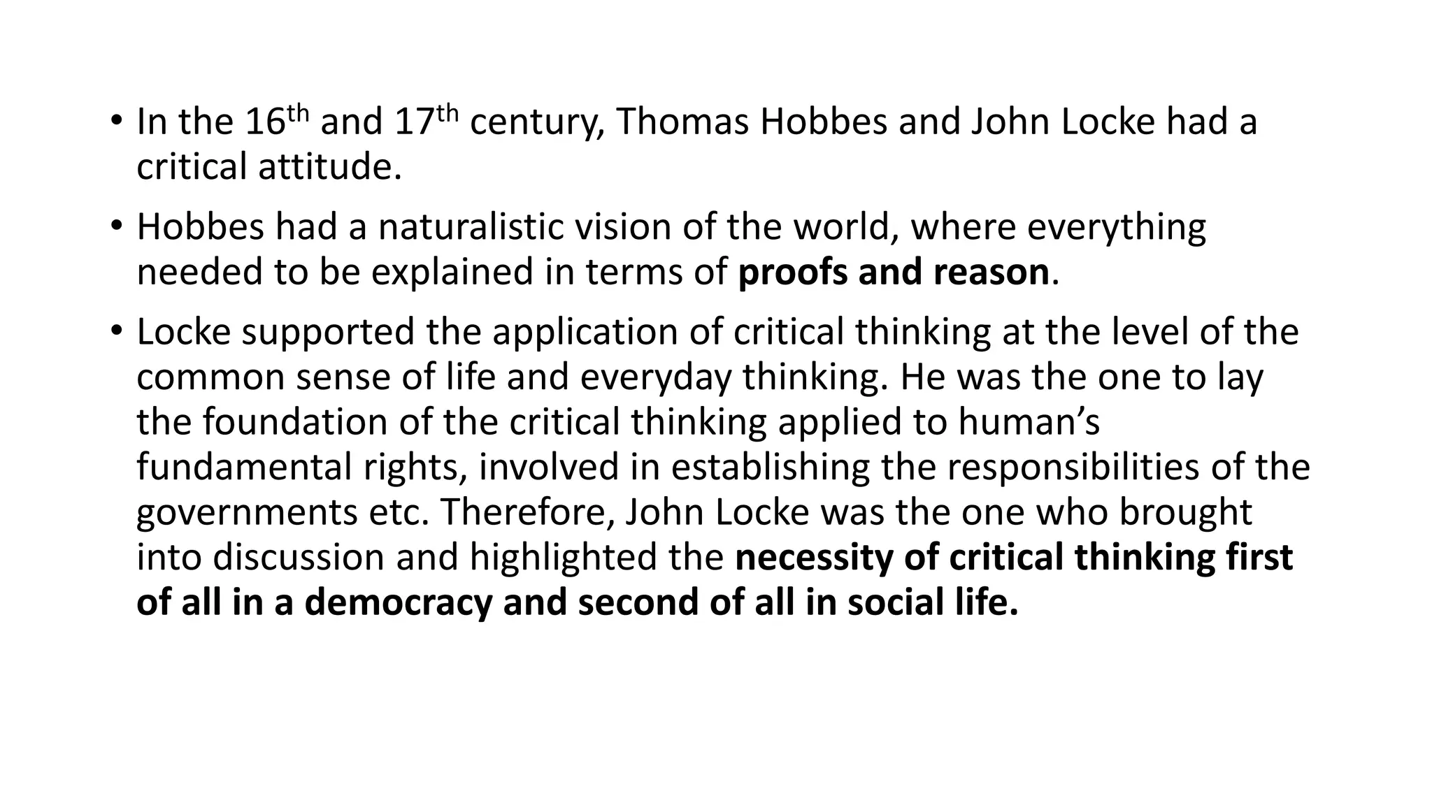 • In the 16th and 17th century, Thomas Hobbes and John Locke had a
critical attitude.
• Hobbes had a naturalistic vision of the world, where everything
needed to be explained in terms of proofs and reason.
• Locke supported the application of critical thinking at the level of the
common sense of life and everyday thinking. He was the one to lay
the foundation of the critical thinking applied to human’s
fundamental rights, involved in establishing the responsibilities of the
governments etc. Therefore, John Locke was the one who brought
into discussion and highlighted the necessity of critical thinking first
of all in a democracy and second of all in social life.
 