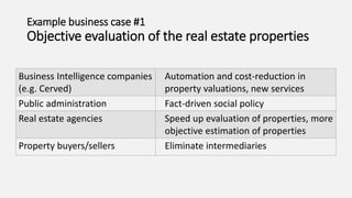 Example business case #1
Objective evaluation of the real estate properties
Business Intelligence companies
(e.g. Cerved)
Automation and cost-reduction in
property valuations, new services
Public administration Fact-driven social policy
Real estate agencies Speed up evaluation of properties, more
objective estimation of properties
Property buyers/sellers Eliminate intermediaries
 