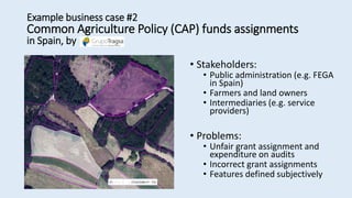 • Stakeholders:
• Public administration (e.g. FEGA
in Spain)
• Farmers and land owners
• Intermediaries (e.g. service
providers)
• Problems:
• Unfair grant assignment and
expenditure on audits
• Incorrect grant assignments
• Features defined subjectively
Example business case #2
Common Agriculture Policy (CAP) funds assignments
in Spain, by
 