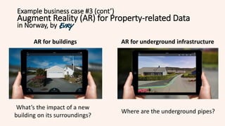 Example business case #3 (cont’)
Augment Reality (AR) for Property-related Data
in Norway, by
AR for buildings AR for underground infrastructure
What’s the impact of a new
building on its surroundings?
Where are the underground pipes?
 