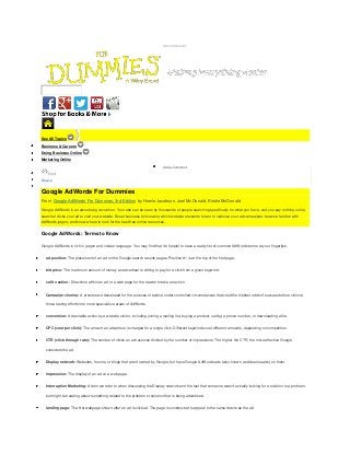 Advertisement

Search

See All Topics
Business & Careers
Doing Business Online
Marketing Online
Add a Comment

Print

Share

Google AdWords For Dummies
From Google AdWords For Dummies, 3rd Edition by Howie Jacobson, Joel McDonald, Kristie McDonald
Google AdWords is an advertising revolution. Your ads can be seen by thousands of people searching specifically for what you have, and you pay nothing until a
searcher clicks your ad to visit your website. Boost business by knowing which website elements to test to optimize your ad campaigns; become familiar with
AdWords jargon; and know where to look for the best free online resources.

Google AdWords: Terms to Know
Google AdWords is rich in jargon and insider language. You may find that it's helpful to have a ready list of common AdWords terms at your fingertips.
ad position: The placement of an ad on the Google search results pages. Position #1 is at the top of the first page.
bid price: The maximum amount of money an advertiser is willing to pay for a click from a given keyword.
call to action: Directions within an ad or a web page for the reader to take an action.
Campaign cloning: A process we developed for the purpose of testing under controlled circumstances that yield the highest odds of success before cloning
those testing efforts into more speculative areas of AdWords.
conversion: A desirable action by a website visitor, including joining a mailing list, buying a product, calling a phone number, or downloading a file.
CPC (cost per click): The amount an advertiser is charged for a single click. Different keywords cost different amounts, depending on competition.
CTR (click-through rate): The number of clicks an ad receives divided by the number of impressions. The higher the CTR, the more effective Google
considers the ad.
Display network: Websites, forums, or blogs that aren't owned by Google, but have Google AdWords ads (also known as Adsense ads) on them.
impression: The display of an ad on a web page.
Interruption Marketing: A term we refer to when discussing the Display network and the fact that someone wasn't actually looking for a solution to a problem,
but might be reading about something related to the problem or solution that is being advertised.
landing page: The first webpage shown after an ad is clicked. The page is constructed to appeal to the same desire as the ad.

 