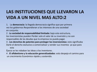LAS INSTITUCIONES QUE LLEVARON LA 
VIDA A UN NIVEL MAS ALTO:2 
1. La democracia: la llegada democracia significo que por primera 
vez los gobiernos Respondieran a los intereses de una sociedad 
en conjunto. 
2 . La sociedad de responsabilidad limitada: bajo esta estructura, 
los inversionistas pueden Perder solo el valor de su inversión y no son 
responsables de las deudas que la empresa no pueda pagar. 
3 . Los derechos de patentes para proteger los inversionistas: esto significaba 
Darle el derecho exclusivo a comercializar y vender sus inventos ya que para 
esta 
Época se les robaban las ideas a los inventores . 
4 . El alfabetismo y la educación generalizadados: esto despejo el camino para 
un crecimiento Económico rápido y sostenido. 
 