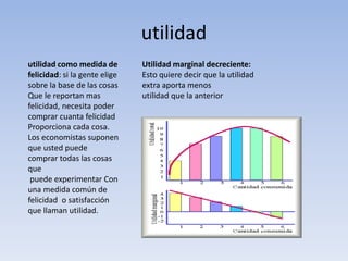 utilidad 
utilidad como medida de 
felicidad: si la gente elige 
sobre la base de las cosas 
Que le reportan mas 
felicidad, necesita poder 
comprar cuanta felicidad 
Proporciona cada cosa. 
Los economistas suponen 
que usted puede 
comprar todas las cosas 
que 
puede experimentar Con 
una medida común de 
felicidad o satisfacción 
que llaman utilidad. 
Utilidad marginal decreciente: 
Esto quiere decir que la utilidad 
extra aporta menos 
utilidad que la anterior 
 