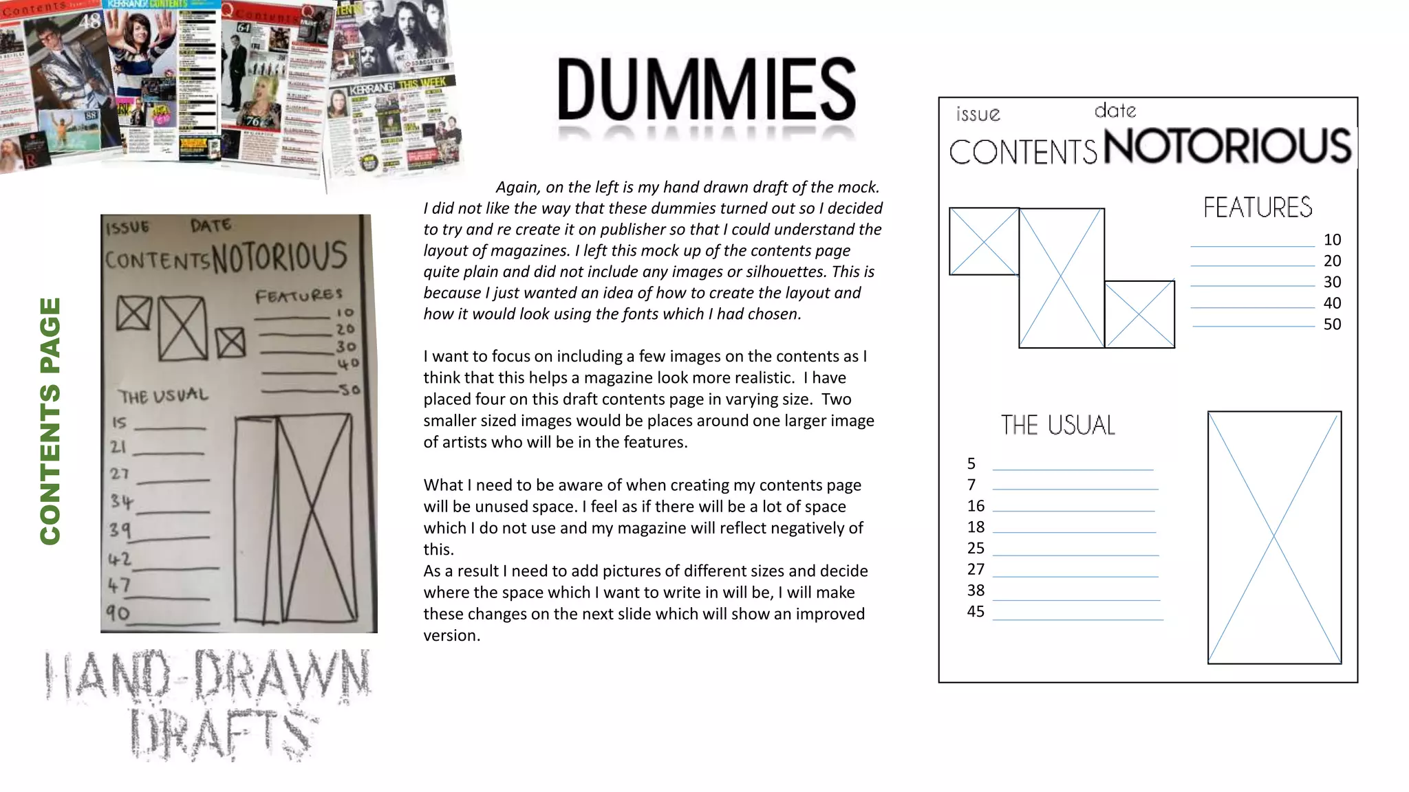 v
CONTENTSPAGE
10
20
30
40
50
5
7
16
18
25
27
38
45
Again, on the left is my hand drawn draft of the mock.
I did not like the way that these dummies turned out so I decided
to try and re create it on publisher so that I could understand the
layout of magazines. I left this mock up of the contents page
quite plain and did not include any images or silhouettes. This is
because I just wanted an idea of how to create the layout and
how it would look using the fonts which I had chosen.
I want to focus on including a few images on the contents as I
think that this helps a magazine look more realistic. I have
placed four on this draft contents page in varying size. Two
smaller sized images would be places around one larger image
of artists who will be in the features.
What I need to be aware of when creating my contents page
will be unused space. I feel as if there will be a lot of space
which I do not use and my magazine will reflect negatively of
this.
As a result I need to add pictures of different sizes and decide
where the space which I want to write in will be, I will make
these changes on the next slide which will show an improved
version.
 