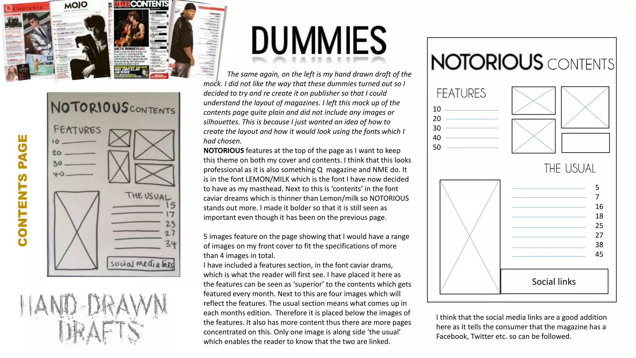 v
CONTENTSPAGE
The same again, on the left is my hand drawn draft of the
mock. I did not like the way that these dummies turned out so I
decided to try and re create it on publisher so that I could
understand the layout of magazines. I left this mock up of the
contents page quite plain and did not include any images or
silhouettes. This is because I just wanted an idea of how to
create the layout and how it would look using the fonts which I
had chosen.
NOTORIOUS features at the top of the page as I want to keep
this theme on both my cover and contents. I think that this looks
professional as it is also something Q magazine and NME do. It
is in the font LEMON/MILK which is the font I have now decided
to have as my masthead. Next to this is ‘contents’ in the font
caviar dreams which is thinner than Lemon/milk so NOTORIOUS
stands out more. I made it bolder so that it is still seen as
important even though it has been on the previous page.
5 images feature on the page showing that I would have a range
of images on my front cover to fit the specifications of more
than 4 images in total.
I have included a features section, in the font caviar drams,
which is what the reader will first see. I have placed it here as
the features can be seen as ‘superior’ to the contents which gets
featured every month. Next to this are four images which will
reflect the features. The usual section means what comes up in
each months edition. Therefore it is placed below the images of
the features. It also has more content thus there are more pages
concentrated on this. Only one image is along side ‘the usual’
which enables the reader to know that the two are linked.
I think that the social media links are a good addition
here as it tells the consumer that the magazine has a
Facebook, Twitter etc. so can be followed.
Social links
10
20
30
40
50
5
7
16
18
25
27
38
45
 