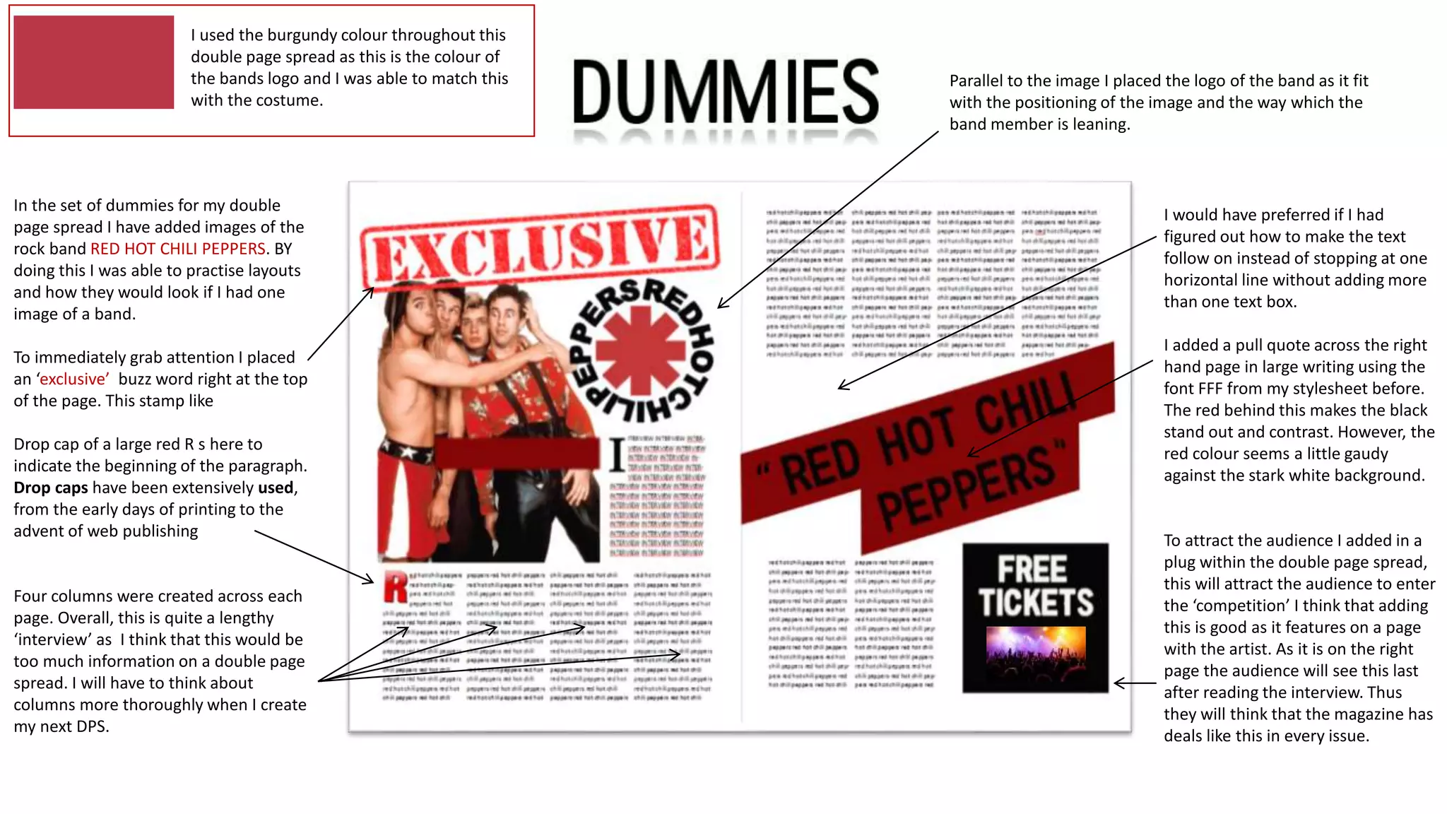 In the set of dummies for my double
page spread I have added images of the
rock band RED HOT CHILI PEPPERS. BY
doing this I was able to practise layouts
and how they would look if I had one
image of a band.
To immediately grab attention I placed
an ‘exclusive’ buzz word right at the top
of the page. This stamp like
Drop cap of a large red R s here to
indicate the beginning of the paragraph.
Drop caps have been extensively used,
from the early days of printing to the
advent of web publishing
Four columns were created across each
page. Overall, this is quite a lengthy
‘interview’ as I think that this would be
too much information on a double page
spread. I will have to think about
columns more thoroughly when I create
my next DPS.
I used the burgundy colour throughout this
double page spread as this is the colour of
the bands logo and I was able to match this
with the costume.
I would have preferred if I had
figured out how to make the text
follow on instead of stopping at one
horizontal line without adding more
than one text box.
I added a pull quote across the right
hand page in large writing using the
font FFF from my stylesheet before.
The red behind this makes the black
stand out and contrast. However, the
red colour seems a little gaudy
against the stark white background.
To attract the audience I added in a
plug within the double page spread,
this will attract the audience to enter
the ‘competition’ I think that adding
this is good as it features on a page
with the artist. As it is on the right
page the audience will see this last
after reading the interview. Thus
they will think that the magazine has
deals like this in every issue.
Parallel to the image I placed the logo of the band as it fit
with the positioning of the image and the way which the
band member is leaning.
 