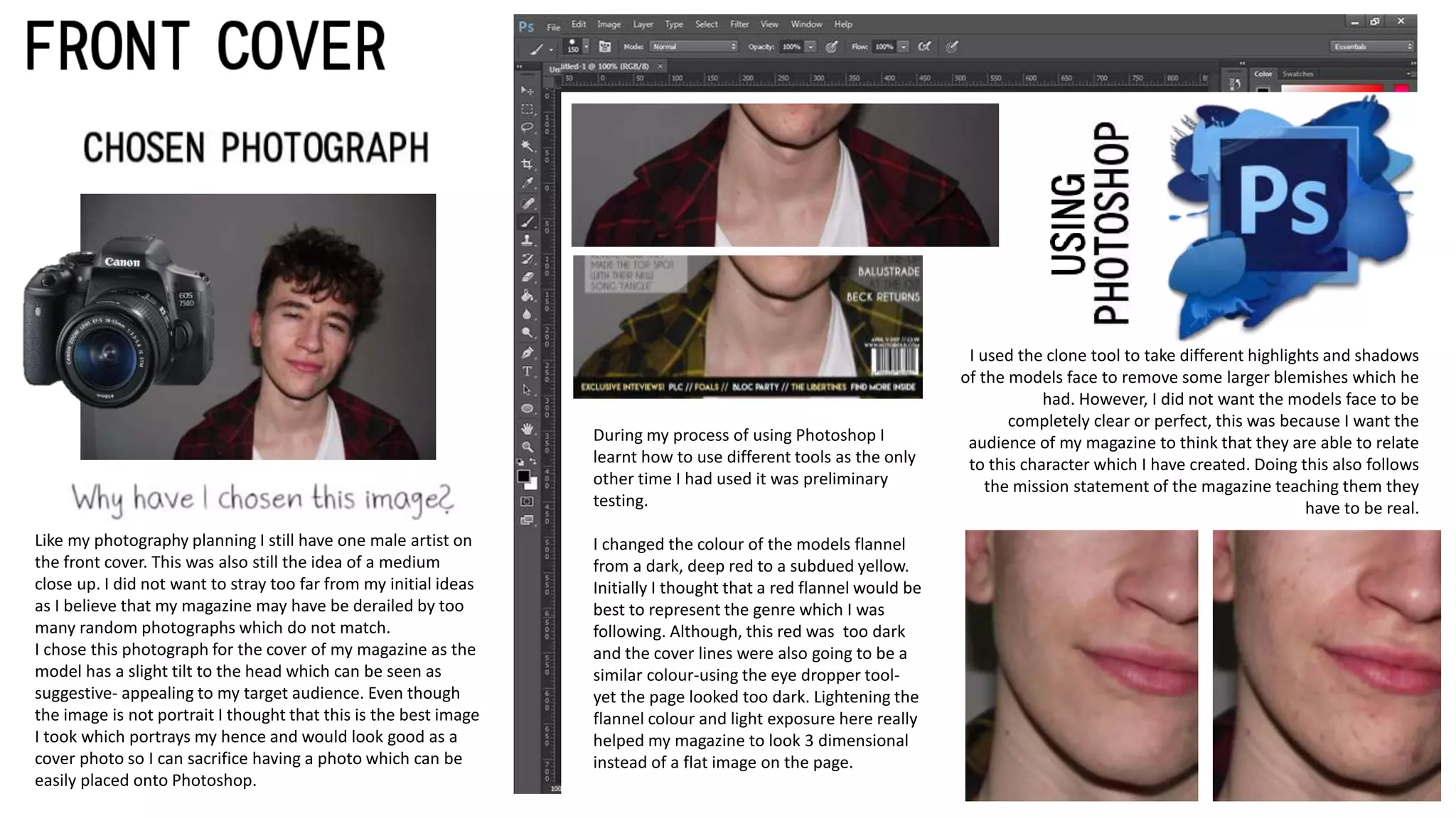 Like my photography planning I still have one male artist on
the front cover. This was also still the idea of a medium
close up. I did not want to stray too far from my initial ideas
as I believe that my magazine may have be derailed by too
many random photographs which do not match.
I chose this photograph for the cover of my magazine as the
model has a slight tilt to the head which can be seen as
suggestive- appealing to my target audience. Even though
the image is not portrait I thought that this is the best image
I took which portrays my hence and would look good as a
cover photo so I can sacrifice having a photo which can be
easily placed onto Photoshop.
I used the clone tool to take different highlights and shadows
of the models face to remove some larger blemishes which he
had. However, I did not want the models face to be
completely clear or perfect, this was because I want the
audience of my magazine to think that they are able to relate
to this character which I have created. Doing this also follows
the mission statement of the magazine teaching them they
have to be real.
During my process of using Photoshop I
learnt how to use different tools as the only
other time I had used it was preliminary
testing.
I changed the colour of the models flannel
from a dark, deep red to a subdued yellow.
Initially I thought that a red flannel would be
best to represent the genre which I was
following. Although, this red was too dark
and the cover lines were also going to be a
similar colour-using the eye dropper tool-
yet the page looked too dark. Lightening the
flannel colour and light exposure here really
helped my magazine to look 3 dimensional
instead of a flat image on the page.
 