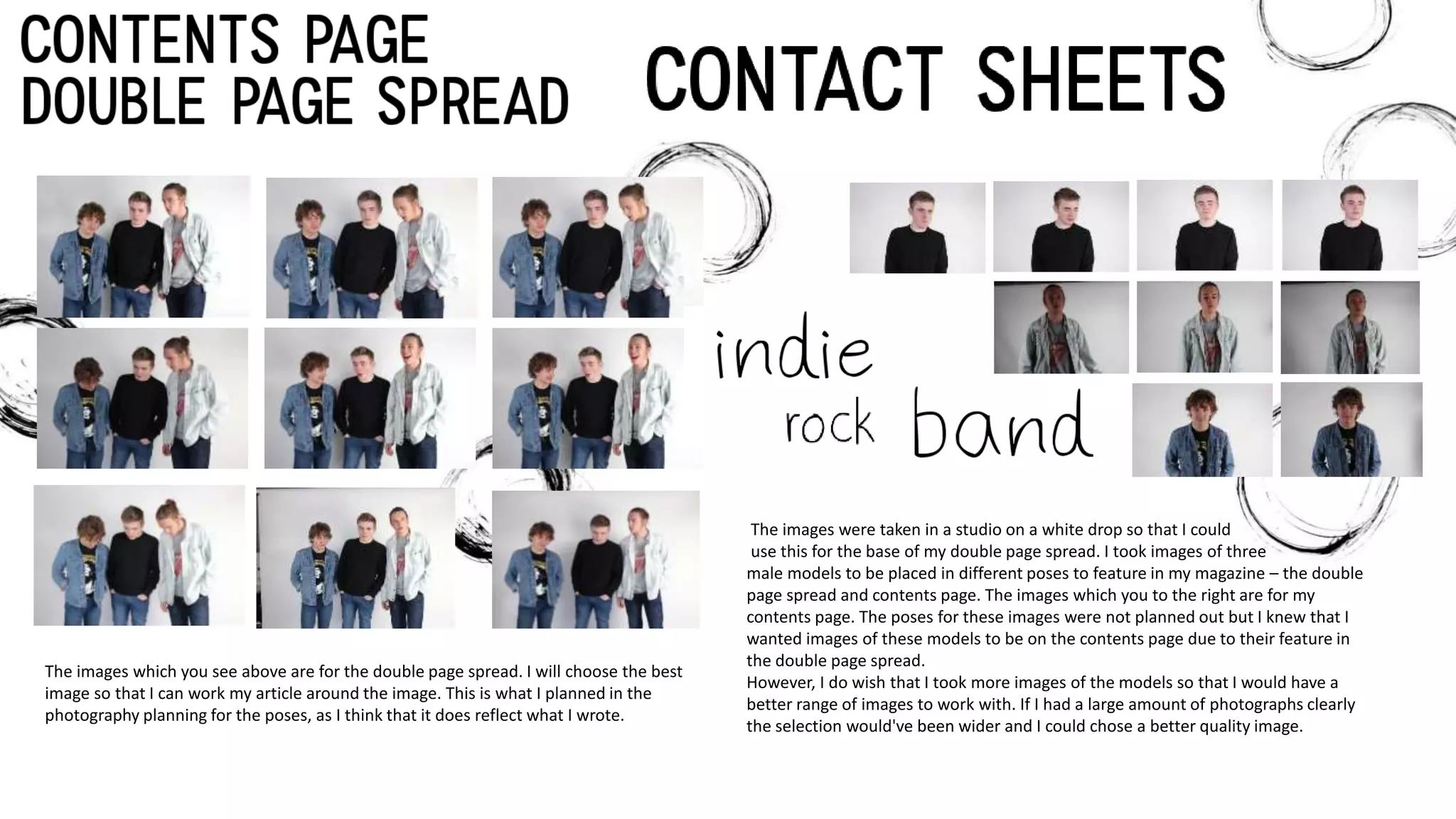 The images were taken in a studio on a white drop so that I could
use this for the base of my double page spread. I took images of three
male models to be placed in different poses to feature in my magazine – the double
page spread and contents page. The images which you to the right are for my
contents page. The poses for these images were not planned out but I knew that I
wanted images of these models to be on the contents page due to their feature in
the double page spread.
However, I do wish that I took more images of the models so that I would have a
better range of images to work with. If I had a large amount of photographs clearly
the selection would've been wider and I could chose a better quality image.
The images which you see above are for the double page spread. I will choose the best
image so that I can work my article around the image. This is what I planned in the
photography planning for the poses, as I think that it does reflect what I wrote.
 