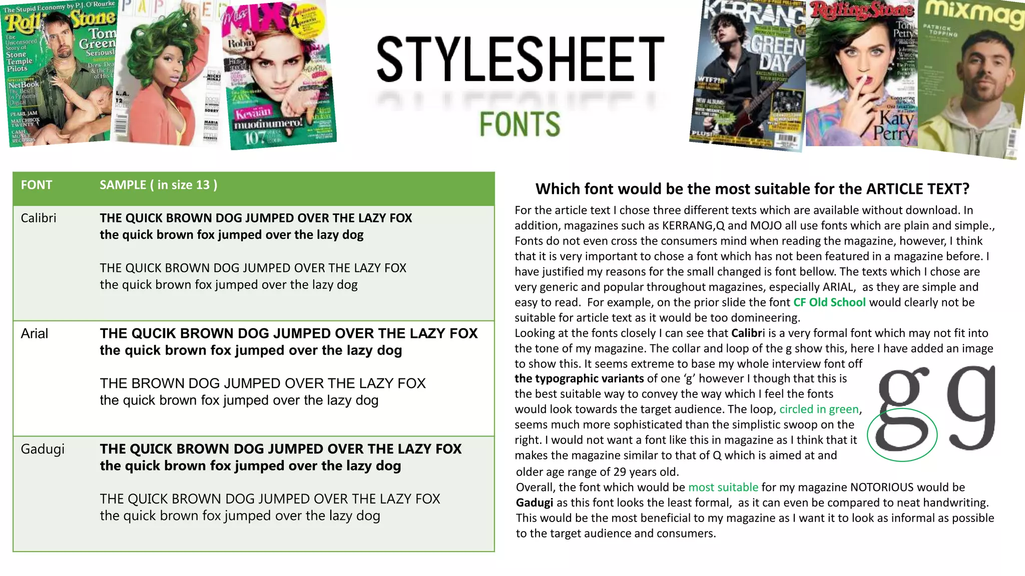 Which font would be the most suitable for the ARTICLE TEXT?FONT SAMPLE ( in size 13 )
Calibri THE QUICK BROWN DOG JUMPED OVER THE LAZY FOX
the quick brown fox jumped over the lazy dog
THE QUICK BROWN DOG JUMPED OVER THE LAZY FOX
the quick brown fox jumped over the lazy dog
Arial THE QUCIK BROWN DOG JUMPED OVER THE LAZY FOX
the quick brown fox jumped over the lazy dog
THE BROWN DOG JUMPED OVER THE LAZY FOX
the quick brown fox jumped over the lazy dog
Gadugi THE QUICK BROWN DOG JUMPED OVER THE LAZY FOX
the quick brown fox jumped over the lazy dog
THE QUICK BROWN DOG JUMPED OVER THE LAZY FOX
the quick brown fox jumped over the lazy dog
For the article text I chose three different texts which are available without download. In
addition, magazines such as KERRANG,Q and MOJO all use fonts which are plain and simple.,
Fonts do not even cross the consumers mind when reading the magazine, however, I think
that it is very important to chose a font which has not been featured in a magazine before. I
have justified my reasons for the small changed is font bellow. The texts which I chose are
very generic and popular throughout magazines, especially ARIAL, as they are simple and
easy to read. For example, on the prior slide the font CF Old School would clearly not be
suitable for article text as it would be too domineering.
Looking at the fonts closely I can see that Calibri is a very formal font which may not fit into
the tone of my magazine. The collar and loop of the g show this, here I have added an image
to show this. It seems extreme to base my whole interview font off
older age range of 29 years old.
Overall, the font which would be most suitable for my magazine NOTORIOUS would be
Gadugi as this font looks the least formal, as it can even be compared to neat handwriting.
This would be the most beneficial to my magazine as I want it to look as informal as possible
to the target audience and consumers.
the typographic variants of one ‘g’ however I though that this is
the best suitable way to convey the way which I feel the fonts
would look towards the target audience. The loop, circled in green,
seems much more sophisticated than the simplistic swoop on the
right. I would not want a font like this in magazine as I think that it
makes the magazine similar to that of Q which is aimed at and
 