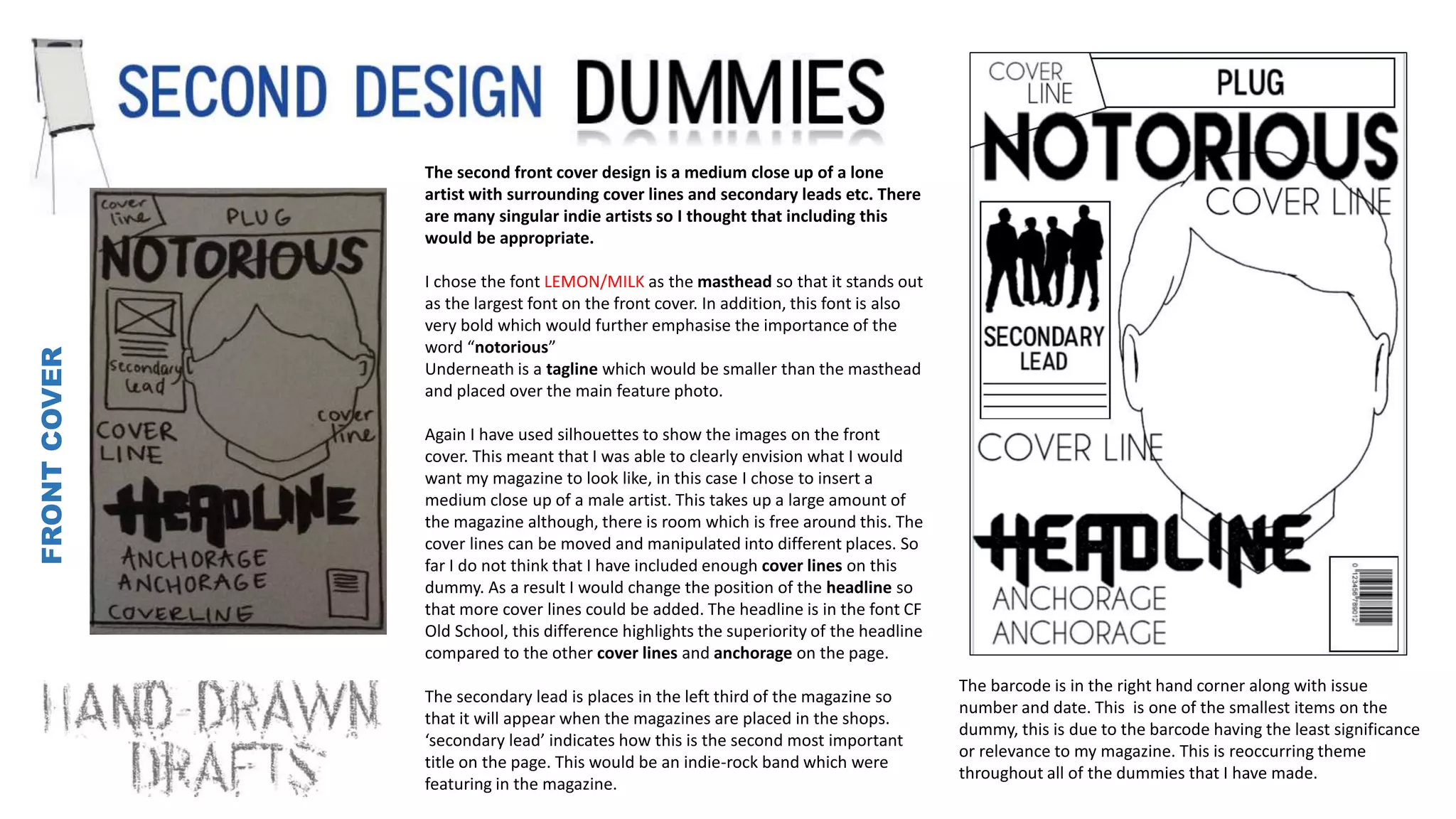 FRONTCOVER
The second front cover design is a medium close up of a lone
artist with surrounding cover lines and secondary leads etc. There
are many singular indie artists so I thought that including this
would be appropriate.
I chose the font LEMON/MILK as the masthead so that it stands out
as the largest font on the front cover. In addition, this font is also
very bold which would further emphasise the importance of the
word “notorious”
Underneath is a tagline which would be smaller than the masthead
and placed over the main feature photo.
Again I have used silhouettes to show the images on the front
cover. This meant that I was able to clearly envision what I would
want my magazine to look like, in this case I chose to insert a
medium close up of a male artist. This takes up a large amount of
the magazine although, there is room which is free around this. The
cover lines can be moved and manipulated into different places. So
far I do not think that I have included enough cover lines on this
dummy. As a result I would change the position of the headline so
that more cover lines could be added. The headline is in the font CF
Old School, this difference highlights the superiority of the headline
compared to the other cover lines and anchorage on the page.
The secondary lead is places in the left third of the magazine so
that it will appear when the magazines are placed in the shops.
‘secondary lead’ indicates how this is the second most important
title on the page. This would be an indie-rock band which were
featuring in the magazine.
The barcode is in the right hand corner along with issue
number and date. This is one of the smallest items on the
dummy, this is due to the barcode having the least significance
or relevance to my magazine. This is reoccurring theme
throughout all of the dummies that I have made.
 