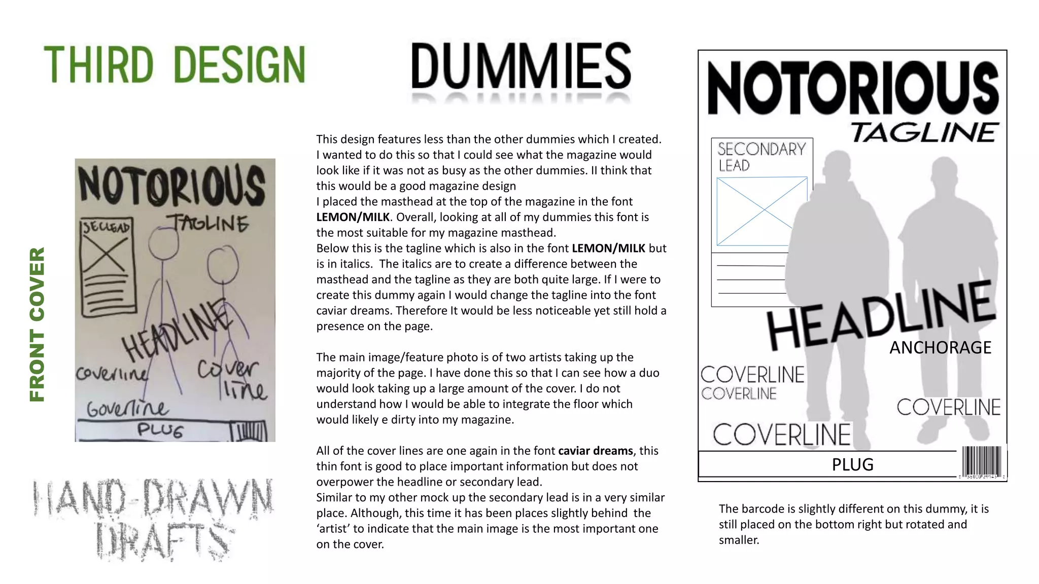 This design features less than the other dummies which I created.
I wanted to do this so that I could see what the magazine would
look like if it was not as busy as the other dummies. II think that
this would be a good magazine design
I placed the masthead at the top of the magazine in the font
LEMON/MILK. Overall, looking at all of my dummies this font is
the most suitable for my magazine masthead.
Below this is the tagline which is also in the font LEMON/MILK but
is in italics. The italics are to create a difference between the
masthead and the tagline as they are both quite large. If I were to
create this dummy again I would change the tagline into the font
caviar dreams. Therefore It would be less noticeable yet still hold a
presence on the page.
The main image/feature photo is of two artists taking up the
majority of the page. I have done this so that I can see how a duo
would look taking up a large amount of the cover. I do not
understand how I would be able to integrate the floor which
would likely e dirty into my magazine.
All of the cover lines are one again in the font caviar dreams, this
thin font is good to place important information but does not
overpower the headline or secondary lead.
Similar to my other mock up the secondary lead is in a very similar
place. Although, this time it has been places slightly behind the
‘artist’ to indicate that the main image is the most important one
on the cover.
v
FRONTCOVER
ANCHORAGE
PLUG
The barcode is slightly different on this dummy, it is
still placed on the bottom right but rotated and
smaller.
 