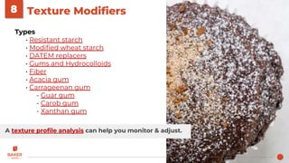 Texture Modifiers8
Types
• Resistant starch
• Modified wheat starch
• DATEM replacers
• Gums and Hydrocolloids
• Fiber
• Acacia gum
• Carrageenan gum
- Guar gum
- Carob gum
- Xanthan gum
A texture profile analysis can help you monitor & adjust.
 