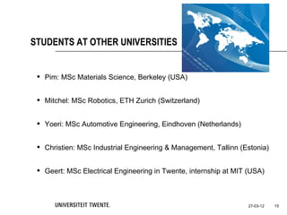 STUDENTS AT OTHER UNIVERSITIES


  Pim: MSc Materials Science, Berkeley (USA)


  Mitchel: MSc Robotics, ETH Zurich (Switzerland)


  Yoeri: MSc Automotive Engineering, Eindhoven (Netherlands)


  Christien: MSc Industrial Engineering & Management, Tallinn (Estonia)


  Geert: MSc Electrical Engineering in Twente, internship at MIT (USA)



                                                                  27-03-12   15
 
