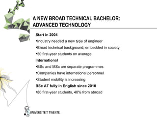 A NEW BROAD TECHNICAL BACHELOR:
ADVANCED TECHNOLOGY
Start in 2004
Industry needed a new type of engineer
Broad technical background, embedded in society
50 first-year students on average
International
BSc and MSc are separate programmes
Companies have international personnel
Student mobility is increasing
BSc AT fully in English since 2010
80 first-year students, 40% from abroad
 