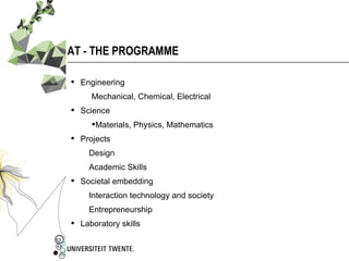 AT - THE PROGRAMME

 Engineering
     Mechanical, Chemical, Electrical
 Science
     Materials, Physics, Mathematics
 Projects
    Design
    Academic Skills
 Societal embedding
    Interaction technology and society
    Entrepreneurship
 Laboratory skills
 