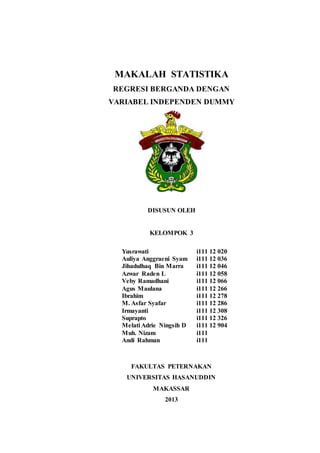 MAKALAH STATISTIKA
REGRESI BERGANDA DENGAN
VARIABEL INDEPENDEN DUMMY
DISUSUN OLEH
KELOMPOK 3
Yusrawati i111 12 020
Auliya Anggraeni Syam i111 12 036
Jihadulhaq Bin Marra i111 12 046
Azwar Raden L i111 12 058
Veby Ramadhani i111 12 066
Agus Maulana i111 12 266
Ibrahim i111 12 278
M. Asfar Syafar i111 12 286
Irmayanti i111 12 308
Suprapto i111 12 326
Melati Adrie Ningsih D i111 12 904
Muh. Nizam i111
Andi Rahman i111
FAKULTAS PETERNAKAN
UNIVERSITAS HASANUDDIN
MAKASSAR
2013
 