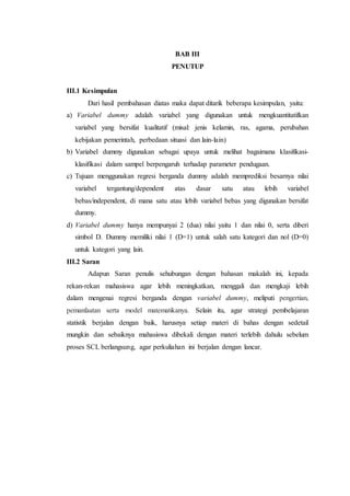 BAB III
PENUTUP
III.1 Kesimpulan
Dari hasil pembahasan diatas maka dapat ditarik beberapa kesimpulan, yaitu:
a) Variabel dummy adalah variabel yang digunakan untuk mengkuantitatifkan
variabel yang bersifat kualitatif (misal: jenis kelamin, ras, agama, perubahan
kebijakan pemerintah, perbedaan situasi dan lain-lain)
b) Variabel dummy digunakan sebagai upaya untuk melihat bagaimana klasifikasi-
klasifikasi dalam sampel berpengaruh terhadap parameter pendugaan.
c) Tujuan menggunakan regresi berganda dummy adalah memprediksi besarnya nilai
variabel tergantung/dependent atas dasar satu atau lebih variabel
bebas/independent, di mana satu atau lebih variabel bebas yang digunakan bersifat
dummy.
d) Variabel dummy hanya mempunyai 2 (dua) nilai yaitu 1 dan nilai 0, serta diberi
simbol D. Dummy memiliki nilai 1 (D=1) untuk salah satu kategori dan nol (D=0)
untuk kategori yang lain.
III.2 Saran
Adapun Saran penulis sehubungan dengan bahasan makalah ini, kepada
rekan-rekan mahasiswa agar lebih meningkatkan, menggali dan mengkaji lebih
dalam mengenai regresi berganda dengan variabel dummy, meliputi pengertian,
pemanfaatan serta model matematikanya. Selain itu, agar strategi pembelajaran
statistik berjalan dengan baik, harusnya setiap materi di bahas dengan sedetail
mungkin dan sebaiknya mahasiswa dibekali dengan materi terlebih dahulu sebelum
proses SCL berlangsung, agar perkuliahan ini berjalan dengan lancar.
 