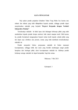 KATA PENGANTAR
Puji syukur penulis panjatkan kehadirat Tuhan Yang Maha Esa karena atas
rahmat dan nikmat yang telah dilimpahkan kepada penulis, sehingga penulis dapat
menyelesaikan makalah yang berjudul ”Regresi Berganda dengan Variabel
Independen Dummy”
Terselesainya makalah ini tidak lepas dari dukungan beberapa pihak yang telah
memberikan kepada penulis berupa motivasi, baik materi maupun moril. Oleh karena
itu, penulis bermaksud mengucapkan banyak terima kasih kepada seluruh pihak yang
tak dapat saya sebutkan satu persatu, semua yang telah membantu terselesaikannya
makalah ini.
Penulis menyadari bahwa penyusunan makalah ini belum mencapai
kesempurnaan, sehingga kritik dan saran yang bersifat membangun sangat penulis
harapkan dari berbagai pihak demi kesempurnaan makalah ini. Akhirnya penulis
berharap semoga makalah ini dapat bermanfaat bagi kita semua.
Makassar, 7 Mei 2013
Kelompok 3
 