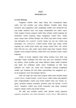 BAB I
PENDAHULUAN
I.1 Latar Belakang
Penggunaan statistika dalam segala bidang akan mempengaruhi tingkat
analisis dari hasil penelitian yang sedang dilakukan. Penelitian dalam bidang
peternakan yang menggunakan aspek penghitungan statistika akan memperoleh data
yang hampir mendekati benar atau dengan memperhatikan dari analisis regresi.
Untuk mengukur besarnya pengaruh variabel bebas terhadap variabel tergantung dan
memprediksi variabel tergantung dengan menggunakan variabel bebas. Analisis
regresi sebagai kajian terhadap hubungan satu variabel yang disebut sebagai variabel
yang diterangkan (the explained variabel) dengan satu atau dua variabel yang
menerangkan (the explanatory). Variabel pertama disebut juga sebagai variabel
tergantung dan variabel kedua disebut juga sebagai variabel bebas. Jika variabel
bebas lebih dari satu, maka analisis regresi disebut regresi linear berganda. Disebut
berganda karena pengaruh beberapa variabel bebas akan dikenakan kepada variabel
tergantung.
Analisis ini banyak digunakan dalam bidang penulisan karya ilmiah yang
menyangkut dengan perhitungan hasil akhir yang mana akan menentukan berhasil
atau tidaknya sebuah penelitian yang sedang dilakukan dengan melihat kesimpulan
yang ditarik dari perhitungan analisis regresi. Penghitungan ini tidak hanya
melibatkan satu analisis saja, namun akan menyangkut beberapa penghitungan
statistika agar menunjang dari hasil analisis regresi,misalnya kita menggnakan uji t,
uji chi, penggunaan anova dan pendugaan hipotesis.
Salah satu bagian dari regresi linear berganda adalah regresi berganda dengan
variabel dummy (variabel boneka). Variabel dummy adalah variabel yang digunakan
untuk mengkuantitatifkan variabel yang bersifat kualitatif (misal: jenis kelamin, ras,
agama, perubahan kebijakan pemerintah, perbedaan situasi dan lain-lain). Variabel
dummy merupakan variabel yang bersifat kategorikal yang diduga mempunyai
pengaruh terhadap variabel yang bersifat kontinue
Hal inilah yang kemudian menarik untuk diketahui tentang bagaimana
pengertian, pemanfaatan serta model matematika variable dummy. Oleh karena itu
 