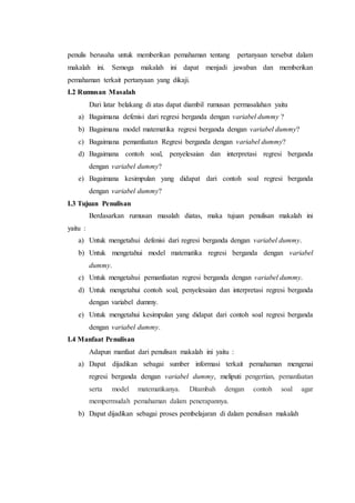 penulis berusaha untuk memberikan pemahaman tentang pertanyaan tersebut dalam
makalah ini. Semoga makalah ini dapat menjadi jawaban dan memberikan
pemahaman terkait pertanyaan yang dikaji.
I.2 Rumusan Masalah
Dari latar belakang di atas dapat diambil rumusan permasalahan yaitu
a) Bagaimana defenisi dari regresi berganda dengan variabel dummy ?
b) Bagaimana model matematika regresi berganda dengan variabel dummy?
c) Bagaimana pemanfaatan Regresi berganda dengan variabel dummy?
d) Bagaimana contoh soal, penyelesaian dan interpretasi regresi berganda
dengan variabel dummy?
e) Bagaimana kesimpulan yang didapat dari contoh soal regresi berganda
dengan variabel dummy?
I.3 Tujuan Penulisan
Berdasarkan rumusan masalah diatas, maka tujuan penulisan makalah ini
yaitu :
a) Untuk mengetahui defenisi dari regresi berganda dengan variabel dummy.
b) Untuk mengetahui model matematika regresi berganda dengan variabel
dummy.
c) Untuk mengetahui pemanfaatan regresi berganda dengan variabel dummy.
d) Untuk mengetahui contoh soal, penyelesaian dan interpretasi regresi berganda
dengan variabel dummy.
e) Untuk mengetahui kesimpulan yang didapat dari contoh soal regresi berganda
dengan variabel dummy.
I.4 Manfaat Penulisan
Adapun manfaat dari penulisan makalah ini yaitu :
a) Dapat dijadikan sebagai sumber informasi terkait pemahaman mengenai
regresi berganda dengan variabel dummy, meliputi pengertian, pemanfaatan
serta model matematikanya. Ditambah dengan contoh soal agar
mempermudah pemahaman dalam penerapannya.
b) Dapat dijadikan sebagai proses pembelajaran di dalam penulisan makalah
 
