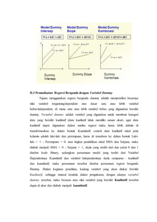 II.3 Pemanfaatan Regresi Berganda dengan Variabel Dummy
Tujuan menggunakan regresi berganda dummy adalah memprediksi besarnya
nilai variabel tergantung/dependent atas dasar satu atau lebih variabel
bebas/independent, di mana satu atau lebih variabel bebas yang digunakan bersifat
dummy. Variabel dummy adalah variabel yang digunakan untuk membuat kategori
data yang bersifat kualitatif (data kualitatif tidak memiliki satuan ukur), agar data
kualitatif dapat digunakan dalam analisa regresi maka harus lebih dahulu di
transformasikan ke dalam bentuk Kuantitatif. contoh data kualitatif misal jenis
kelamin adalah laki-laki dan perempuan, harus di transform ke dalam bentuk Laki-
laki = 1 ; Perempuan = 0. atau tingkat pendidikan misal SMA dan Sarjana, maka
diubah menjadi SMA = 0 ; Sarjana = 1, skala yang terdiri dari dua yakni 0 dan 1
disebut kode Binary, sedangkan persamaan model yang terdiri dari Variabel
Dependentnya Kuantitatif dan variabel Independentnya skala campuran : kualitatif
dan kuantitatif, maka persamaan tersebut disebut persamaan regresi berganda
Dummy. Dalam kegiatan penelitian, kadang variabel yang akan diukur bersifat
Kualitatif, sehingga muncul kendala dalam pengukuran, dengan adanya variabel
dummy tersebut, maka besaran atau nilai variabel yang bersifat Kualitatif tersebut
dapat di ukur dan diubah menjadi kuantitatif.
 