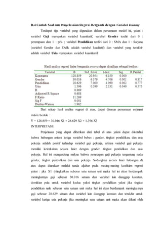 II.4 Contoh Soal dan Penyelesaian Regresi Berganda dengan Variabel Dummy
Terdapat tiga variabel yang digunakan dalam persamaan model ini, yakni :
variabel Gaji merupakan variabel kuantitatif, variabel Gender terdiri dari 0 :
perempuan dan 1 : pria ; variabel Pendidikan terdiri dari 0 : SMA dan 1 : Sarjana
(variabel Gender dan Didik adalah variabel kualitatif) dan variabel yang terakhir
adalah variabel Usia merupakan variabel kuantitatif.
Dari rekap hasil analisa regresi di atas, dapat disusun persamaan estimasi
dalam bentuk :
Ỷ = 128.859 + 30.016 X1 + 28.629 X2 + 1.396 X3
INTERPRETASI:
Penjelasan yang dapat diberikan dari tabel di atas yakni dapat diketahui
bahwa hubungan antara ketiga variabel bebas : gender, tingkat pendidikan, dan usia
pekerja adalah positif terhadap variabel gaji pekerja, artinya variabel gaji pekerja
memiliki keterkaitan secara linier dengan gender, tingkat pendidikan dan usia
pekerja. Hal ini mengandung makna bahwa penetapan gaji pekerja tergantung pada
gender, tingkat pendidikan dan usia pekerja. Sedangkan secara linier hubungan di
atas dapat diuraikan melalui tanda aljabar pada masing-masing koefisien regresi
yakni : jika X1 ditingkatkan sebesar satu satuan unit maka hal ini akan berdampak
meningkatnya gaji sebesar 30.016 satuan dan variabel lain dianggap konstan,
demikian pula untuk variabel kedua yakni tingkat pendidikan yakni jika tingkat
pendidikan naik sebesar satu satuan unit maka hal ini akan berdampak meningkatnya
gaji sebesar 28.629 satuan dan variabel lain dianggap konstan dan terakhir untuk
variabel ketiga usia pekerja jika meningkat satu satuan unit maka akan diikuti oleh
 