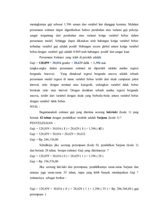 meningkatnya gaji sebesar 1.396 satuan dan variabel lain dianggap konstan. Melalaui
persamaan estimasi dapat digambarkan bahwa perubahan atau variansi gaji pekerja
sangat tergantung dari perubahan atau variansi ketiga variabel bebas dalam
persamaan model. Sehingga dapat dikatakan arah hubungan ketiga variabel bebas
terhadap variabel gaji adalah positif. Hubungan secara global antara ketiga variabel
bebas dengan variabel gaji adalah 0.869 arah hubungan positif dan sangat kuat.
Persamaan Estimasi yang telah di peroleh adalah:
Gaji = 128,859 + 30,016 gender + 28,629 didik + 1,396 usia
(angka-angka dalam persamaan estimasi ini diperoleh melalui analisa regresi
berganda Ancova). Yang dimaksud regresi berganda ancova adalah sebuah
persamaan model regresi di mana variabel bebas terdiri dari skala campuran yakni
interval, ratio dengan nominal atau kategorik, sedangkan variabel tidak bebas
berskala ratio atau interval. Dengan demikian sebuah analisa regresi berganda
ancova, terdiri dari variabel dengan skala yang berbeda-beda antara variabel bebas
dengan variabel tidak bebas.
SOAL :
Bagaimanakah estimasi gaji yang diterima seorang laki-laki (kode 1) yang
berusia 42 tahun dengan pendidikan terakhir adalah Sarjana (kode 1) ?
PENYELESAIAN :
Gaji = 128,859 + 30,016 ( 1 ) + 28,629 ( 1 ) + 1,396 ( 42 )
Gaji = 128,859 + 30,016 + 28,629 + 58,632
Gaji = Rp. 246,136,00
Sebaliknya jika seorang perempuan (kode 0), pendidikan Sarjana (kode 1)
dan berusia 28 tahun, berapa estimasi Gaji yang diterimanya ?
Gaji = 128,859 + 30,016 ( 0 ) + 28,629 ( 1 ) + 1,396 ( 28 )
Gaji = Rp. 196,576,00
Jika seorang laki-laki dan perempuan, pendidikannya sama-sama Sarjana dan
usianya juga sama-sama 35 tahun, siapa yang lebih banyak mendapatkan Gaji ?
estimasinya sebagai berikut :
Gaji = 128,859 + 30,016 ( 0 ) + 28,629 ( 1 ) + 1,396 ( 35 ) = Rp. 206,348,00 ( gaji
perempuan )
 