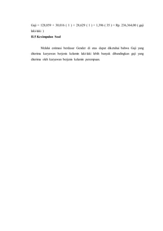 Gaji = 128,859 + 30,016 ( 1 ) + 28,629 ( 1 ) + 1,396 ( 35 ) = Rp. 236,364,00 ( gaji
laki-laki )
II.5 Kesimpulan Soal
Melalui estimasi berdasar Gender di atas dapat diketahui bahwa Gaji yang
diterima karyawan berjenis kelamin laki-laki lebih banyak dibandingkan gaji yang
diterima oleh karyawan berjenis kelamin perempuan.
 