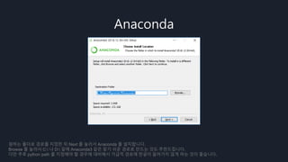 Anaconda
원하는 폴더로 경로를 지정한 뒤 Next 를 눌러서 Anaconda 를 설치합니다.
Browse 를 눌러서 C: 나 D: 밑에 Anaconda3 같은 찾기 쉬운 경로로 만드는 것도 추천드립니다.
다만 추후 python path 를 지정해야 할 경우에 대비해서 가급적 경로에 한글이 들어가지 않게 하는 것이 좋습니다.
 