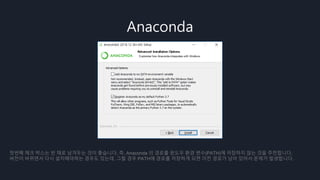 Anaconda
첫번째 체크 박스는 빈 채로 남겨두는 것이 좋습니다. 즉, Anaconda 의 경로를 윈도우 환경 변수(PATH)에 저장하지 않는 것을 추천합니다.
버전이 바뀌면서 다시 설치해야하는 경우도 있는데, 그럴 경우 PATH에 경로를 저장하게 되면 이전 경로가 남아 있어서 문제가 발생합니다.
 